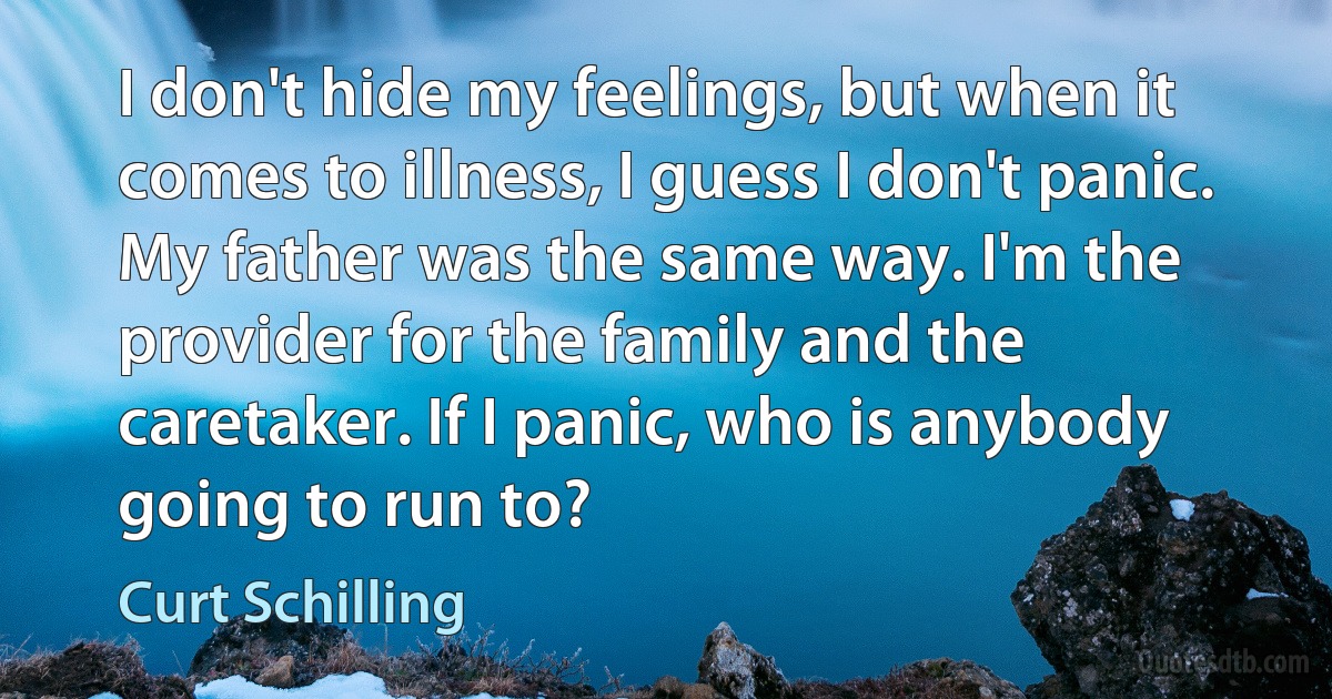 I don't hide my feelings, but when it comes to illness, I guess I don't panic. My father was the same way. I'm the provider for the family and the caretaker. If I panic, who is anybody going to run to? (Curt Schilling)