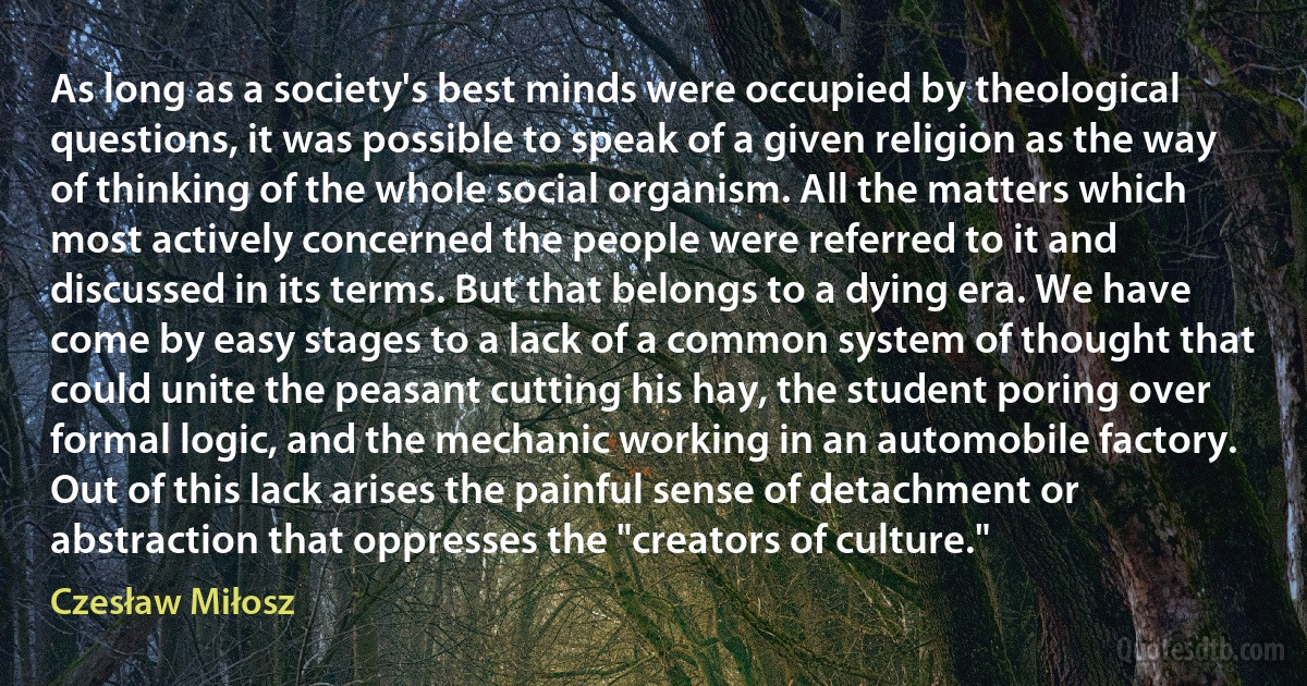 As long as a society's best minds were occupied by theological questions, it was possible to speak of a given religion as the way of thinking of the whole social organism. All the matters which most actively concerned the people were referred to it and discussed in its terms. But that belongs to a dying era. We have come by easy stages to a lack of a common system of thought that could unite the peasant cutting his hay, the student poring over formal logic, and the mechanic working in an automobile factory. Out of this lack arises the painful sense of detachment or abstraction that oppresses the "creators of culture." (Czesław Miłosz)