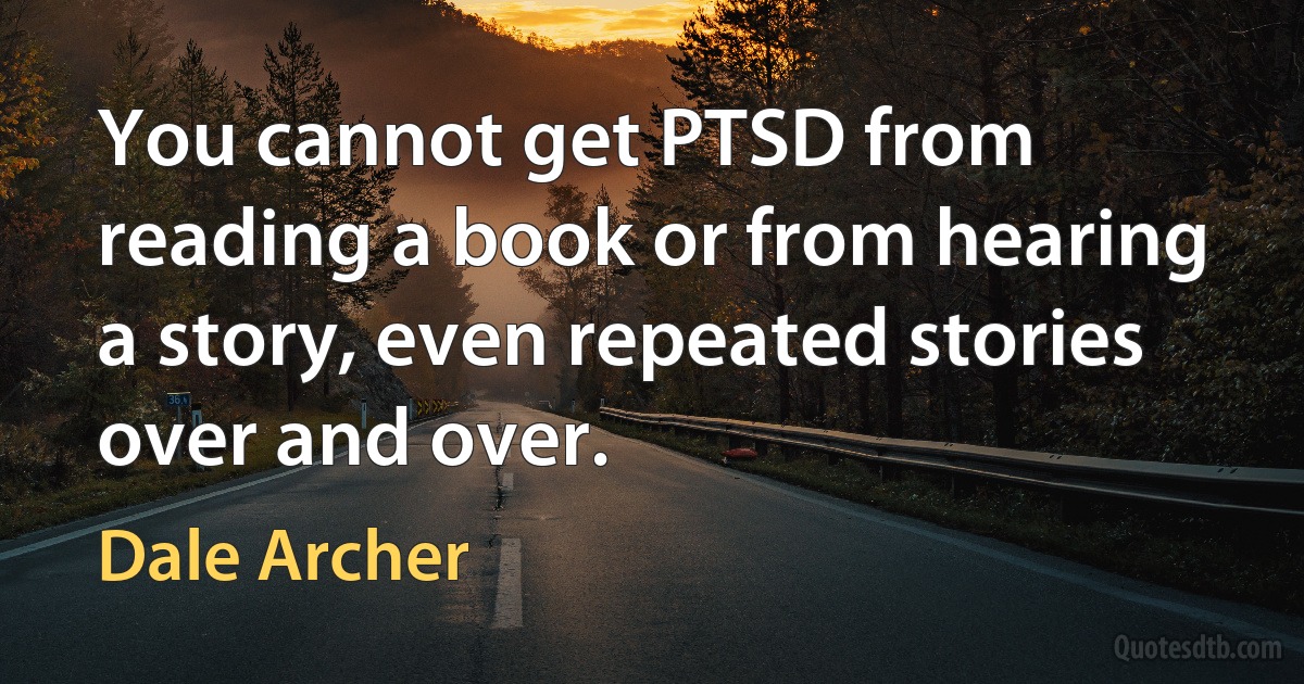 You cannot get PTSD from reading a book or from hearing a story, even repeated stories over and over. (Dale Archer)