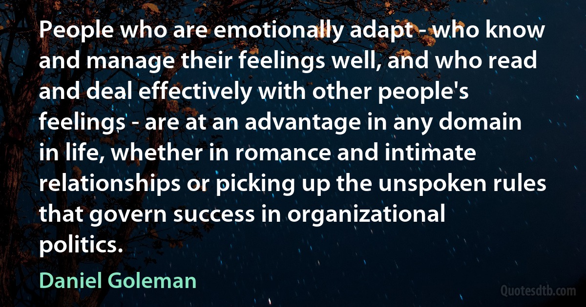 People who are emotionally adapt - who know and manage their feelings well, and who read and deal effectively with other people's feelings - are at an advantage in any domain in life, whether in romance and intimate relationships or picking up the unspoken rules that govern success in organizational politics. (Daniel Goleman)