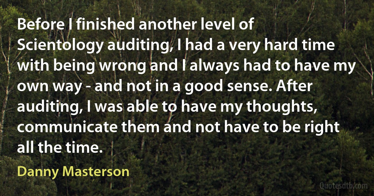 Before I finished another level of Scientology auditing, I had a very hard time with being wrong and I always had to have my own way - and not in a good sense. After auditing, I was able to have my thoughts, communicate them and not have to be right all the time. (Danny Masterson)