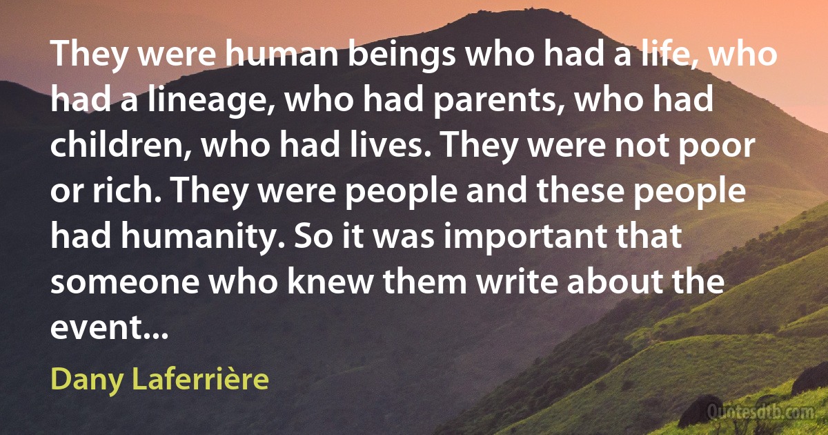 They were human beings who had a life, who had a lineage, who had parents, who had children, who had lives. They were not poor or rich. They were people and these people had humanity. So it was important that someone who knew them write about the event... (Dany Laferrière)