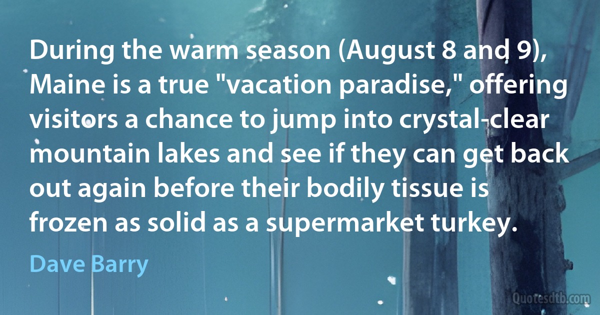 During the warm season (August 8 and 9), Maine is a true "vacation paradise," offering visitors a chance to jump into crystal-clear mountain lakes and see if they can get back out again before their bodily tissue is frozen as solid as a supermarket turkey. (Dave Barry)