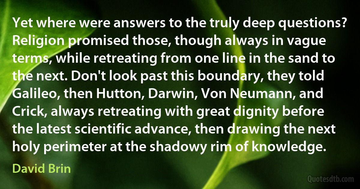 Yet where were answers to the truly deep questions?
Religion promised those, though always in vague terms, while retreating from one line in the sand to the next. Don't look past this boundary, they told Galileo, then Hutton, Darwin, Von Neumann, and Crick, always retreating with great dignity before the latest scientific advance, then drawing the next holy perimeter at the shadowy rim of knowledge. (David Brin)