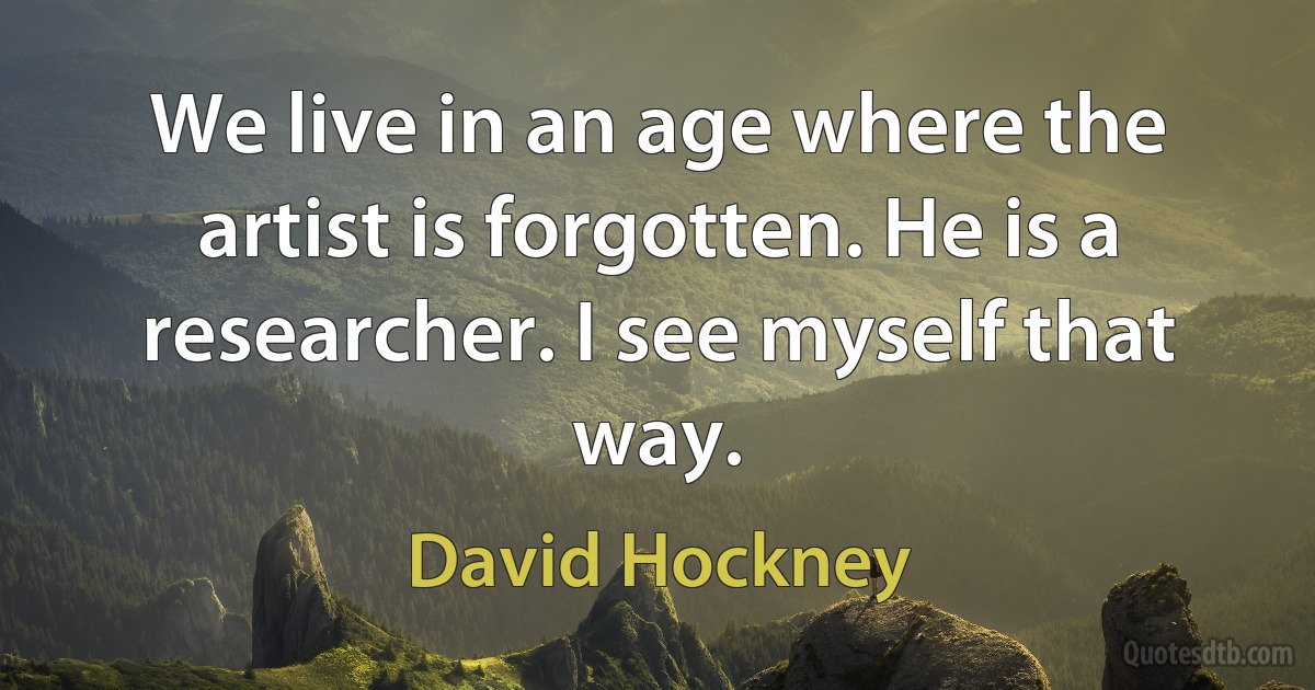 We live in an age where the artist is forgotten. He is a researcher. I see myself that way. (David Hockney)