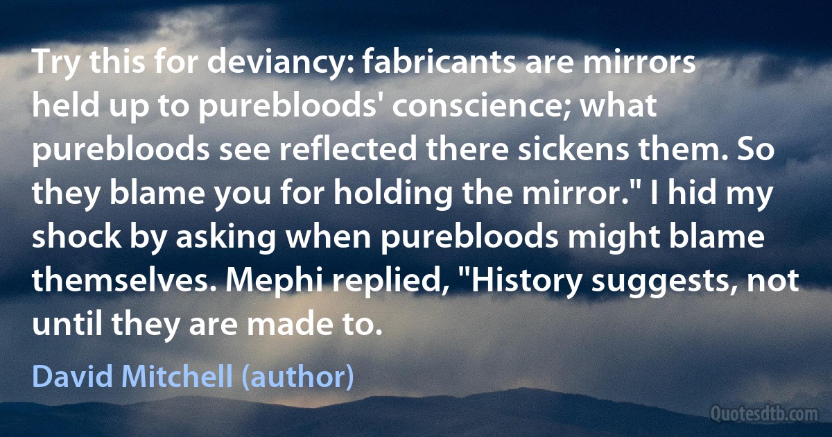 Try this for deviancy: fabricants are mirrors held up to purebloods' conscience; what purebloods see reflected there sickens them. So they blame you for holding the mirror." I hid my shock by asking when purebloods might blame themselves. Mephi replied, "History suggests, not until they are made to. (David Mitchell (author))