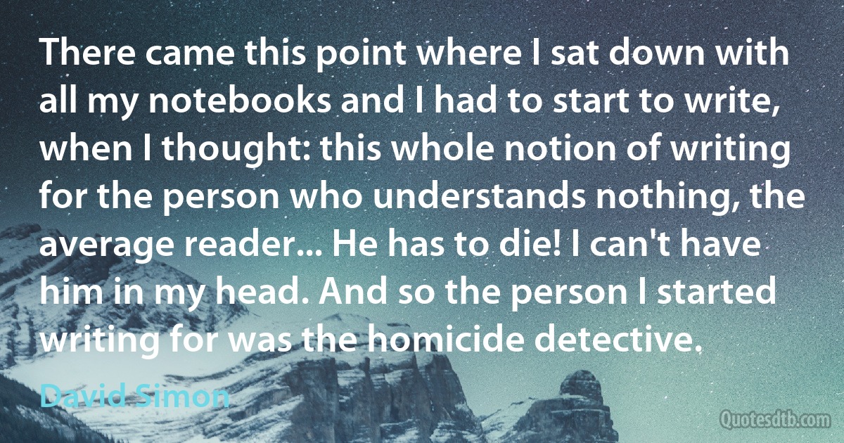 There came this point where I sat down with all my notebooks and I had to start to write, when I thought: this whole notion of writing for the person who understands nothing, the average reader... He has to die! I can't have him in my head. And so the person I started writing for was the homicide detective. (David Simon)