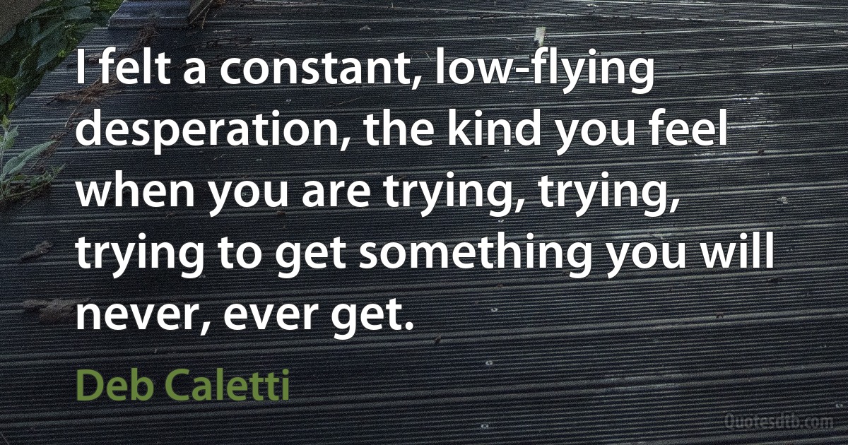 I felt a constant, low-flying desperation, the kind you feel when you are trying, trying, trying to get something you will never, ever get. (Deb Caletti)