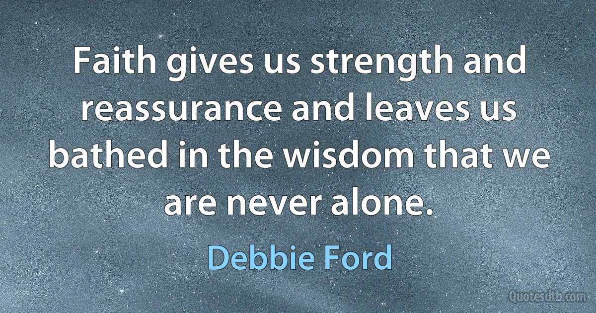 Faith gives us strength and reassurance and leaves us bathed in the wisdom that we are never alone. (Debbie Ford)