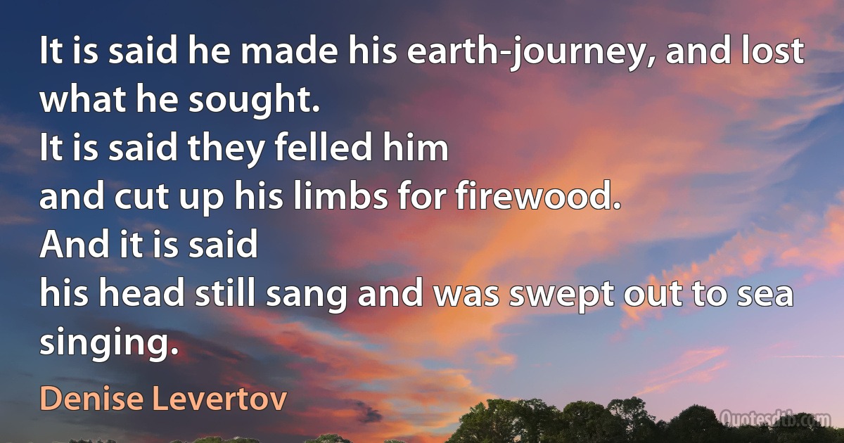 It is said he made his earth-journey, and lost
what he sought.
It is said they felled him
and cut up his limbs for firewood.
And it is said
his head still sang and was swept out to sea singing. (Denise Levertov)