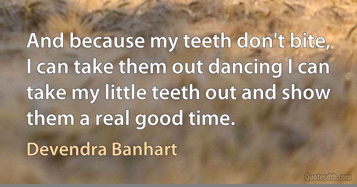 And because my teeth don't bite, I can take them out dancing I can take my little teeth out and show them a real good time. (Devendra Banhart)