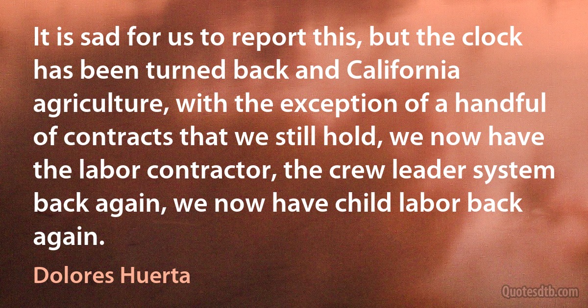 It is sad for us to report this, but the clock has been turned back and California agriculture, with the exception of a handful of contracts that we still hold, we now have the labor contractor, the crew leader system back again, we now have child labor back again. (Dolores Huerta)