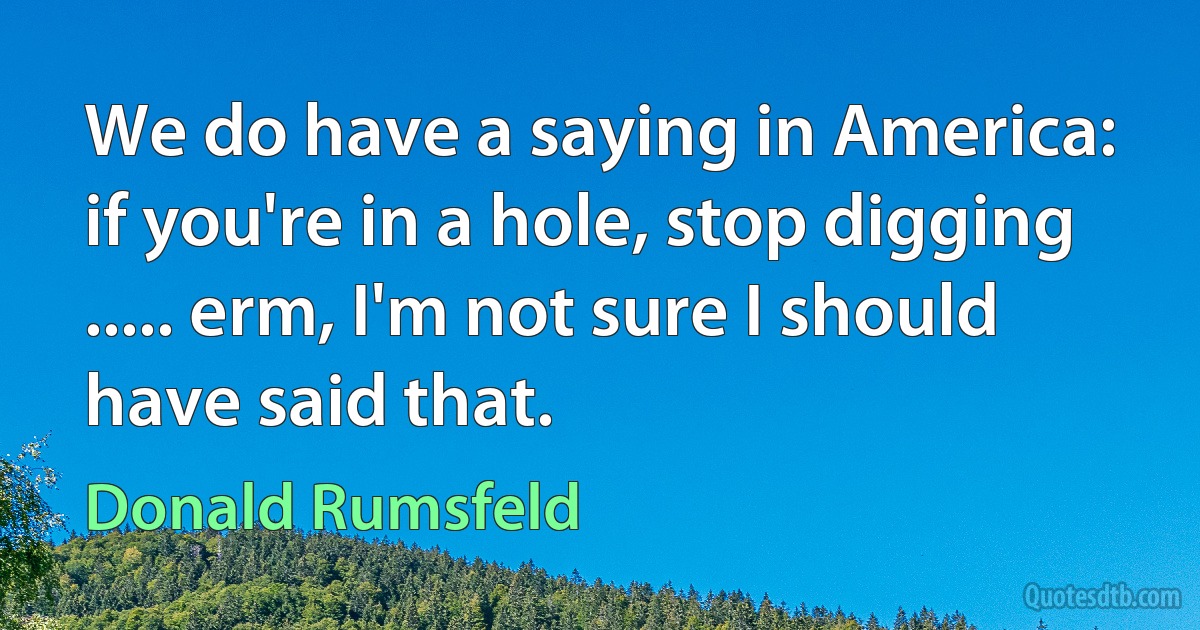 We do have a saying in America: if you're in a hole, stop digging ..... erm, I'm not sure I should have said that. (Donald Rumsfeld)