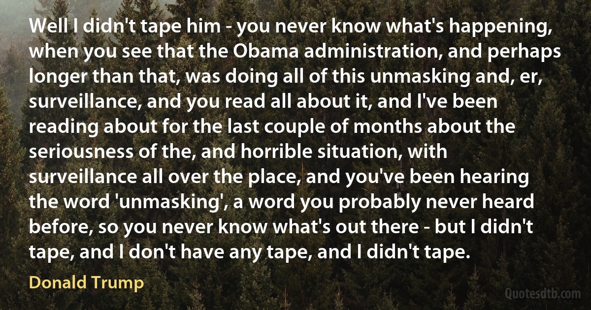 Well I didn't tape him - you never know what's happening, when you see that the Obama administration, and perhaps longer than that, was doing all of this unmasking and, er, surveillance, and you read all about it, and I've been reading about for the last couple of months about the seriousness of the, and horrible situation, with surveillance all over the place, and you've been hearing the word 'unmasking', a word you probably never heard before, so you never know what's out there - but I didn't tape, and I don't have any tape, and I didn't tape. (Donald Trump)