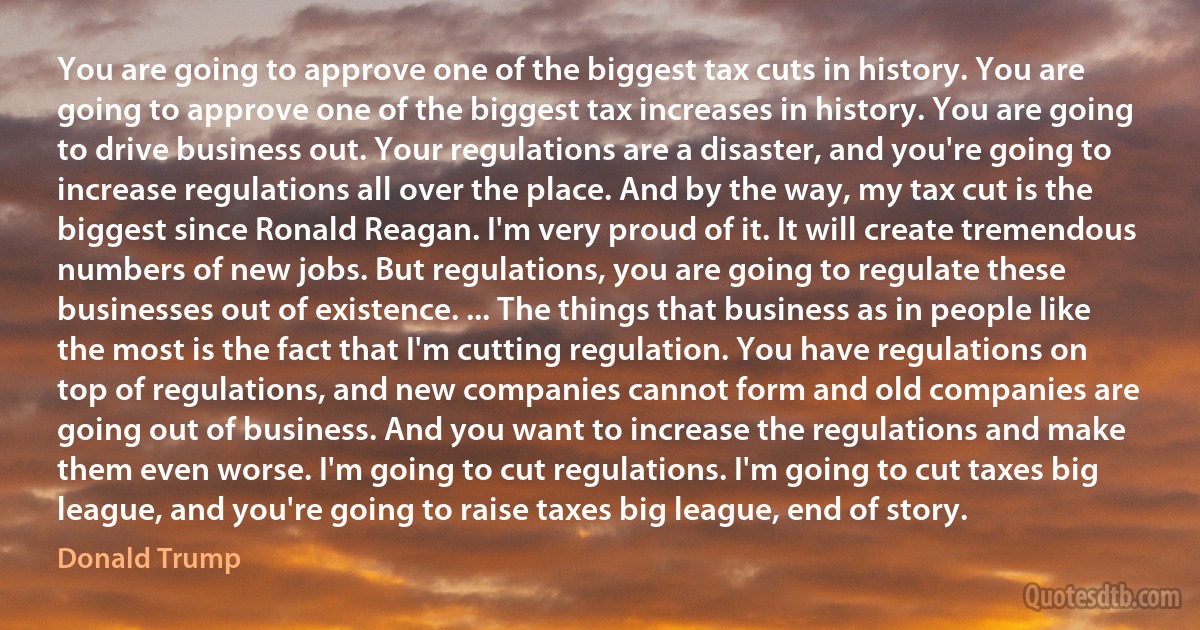 You are going to approve one of the biggest tax cuts in history. You are going to approve one of the biggest tax increases in history. You are going to drive business out. Your regulations are a disaster, and you're going to increase regulations all over the place. And by the way, my tax cut is the biggest since Ronald Reagan. I'm very proud of it. It will create tremendous numbers of new jobs. But regulations, you are going to regulate these businesses out of existence. ... The things that business as in people like the most is the fact that I'm cutting regulation. You have regulations on top of regulations, and new companies cannot form and old companies are going out of business. And you want to increase the regulations and make them even worse. I'm going to cut regulations. I'm going to cut taxes big league, and you're going to raise taxes big league, end of story. (Donald Trump)