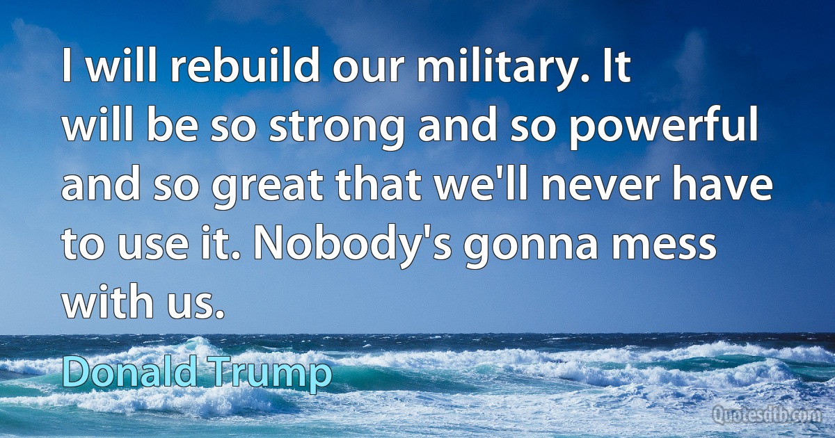 I will rebuild our military. It will be so strong and so powerful and so great that we'll never have to use it. Nobody's gonna mess with us. (Donald Trump)