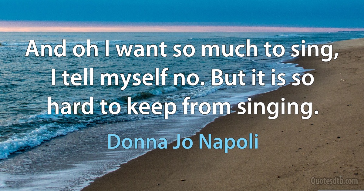 And oh I want so much to sing, I tell myself no. But it is so hard to keep from singing. (Donna Jo Napoli)