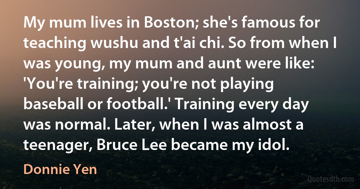 My mum lives in Boston; she's famous for teaching wushu and t'ai chi. So from when I was young, my mum and aunt were like: 'You're training; you're not playing baseball or football.' Training every day was normal. Later, when I was almost a teenager, Bruce Lee became my idol. (Donnie Yen)