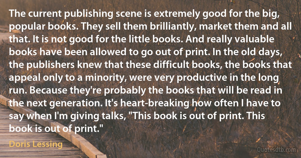 The current publishing scene is extremely good for the big, popular books. They sell them brilliantly, market them and all that. It is not good for the little books. And really valuable books have been allowed to go out of print. In the old days, the publishers knew that these difficult books, the books that appeal only to a minority, were very productive in the long run. Because they're probably the books that will be read in the next generation. It's heart-breaking how often I have to say when I'm giving talks, "This book is out of print. This book is out of print." (Doris Lessing)