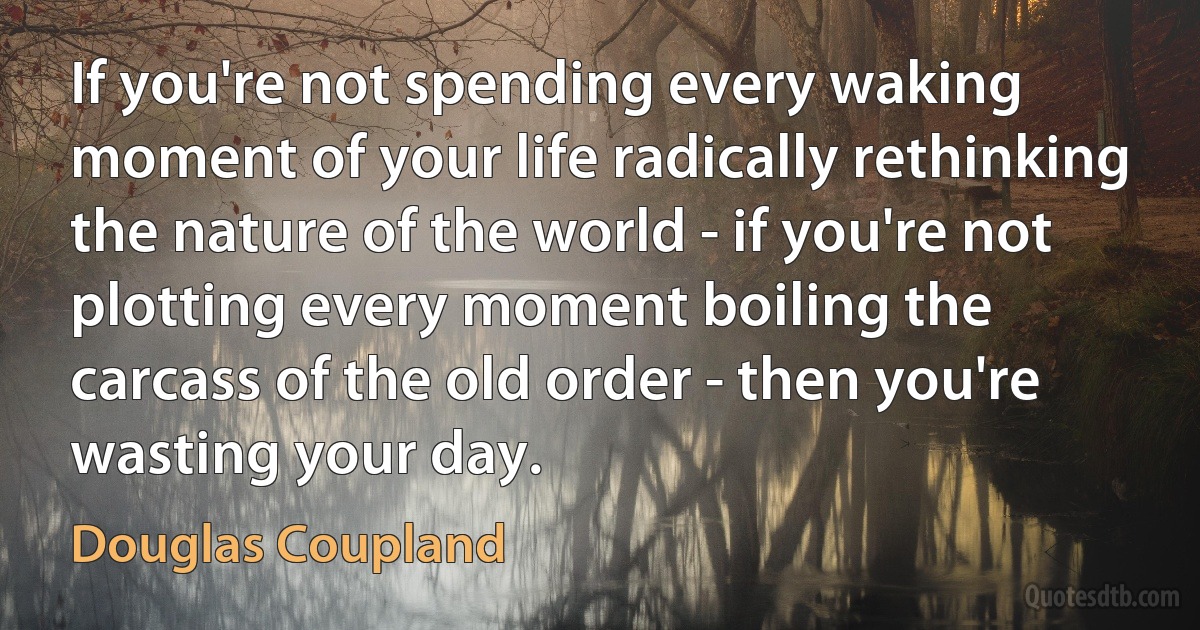 If you're not spending every waking moment of your life radically rethinking the nature of the world - if you're not plotting every moment boiling the carcass of the old order - then you're wasting your day. (Douglas Coupland)