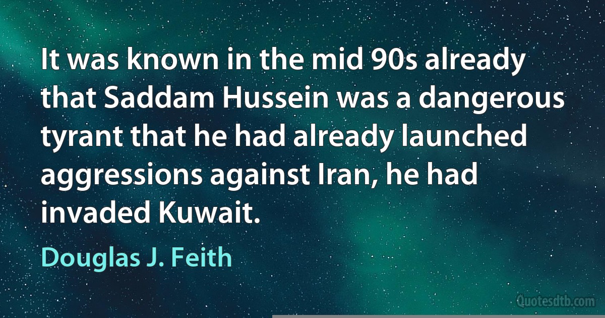 It was known in the mid 90s already that Saddam Hussein was a dangerous tyrant that he had already launched aggressions against Iran, he had invaded Kuwait. (Douglas J. Feith)