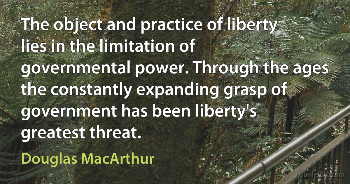 The object and practice of liberty lies in the limitation of governmental power. Through the ages the constantly expanding grasp of government has been liberty's greatest threat. (Douglas MacArthur)