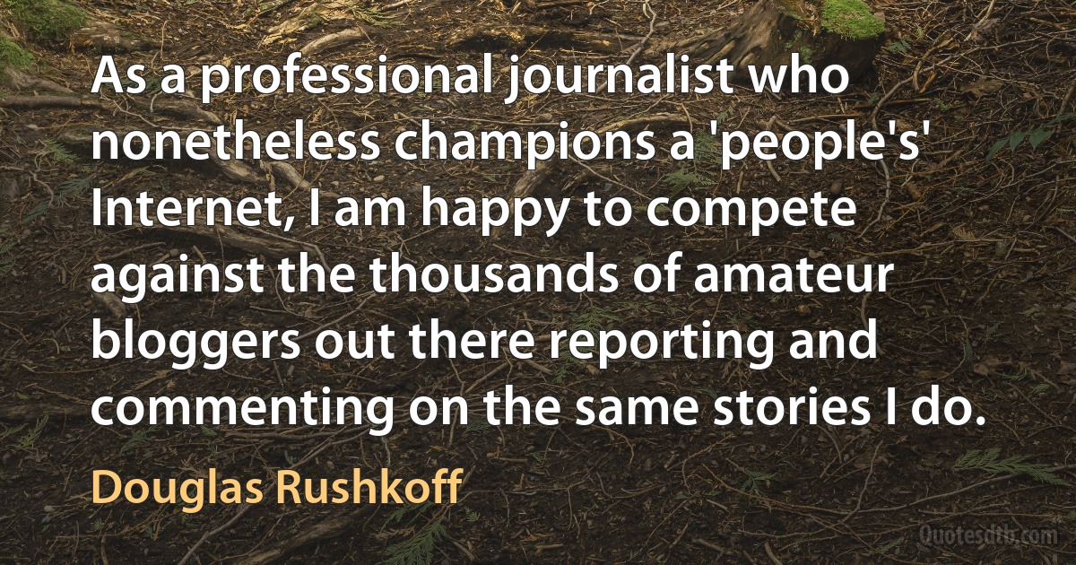 As a professional journalist who nonetheless champions a 'people's' Internet, I am happy to compete against the thousands of amateur bloggers out there reporting and commenting on the same stories I do. (Douglas Rushkoff)