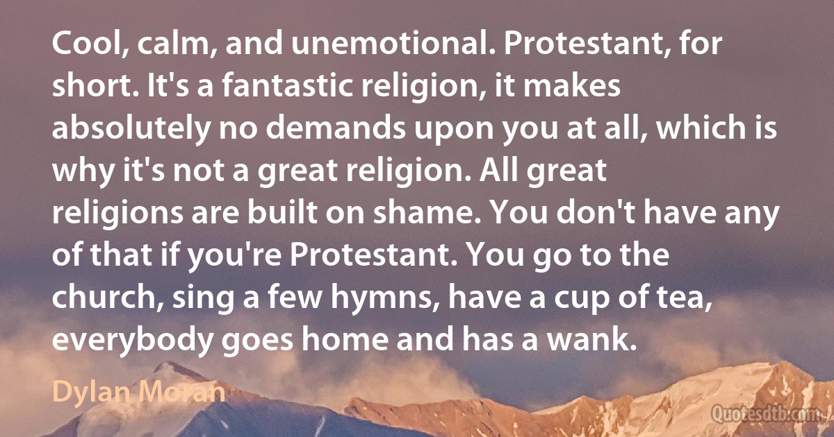 Cool, calm, and unemotional. Protestant, for short. It's a fantastic religion, it makes absolutely no demands upon you at all, which is why it's not a great religion. All great religions are built on shame. You don't have any of that if you're Protestant. You go to the church, sing a few hymns, have a cup of tea, everybody goes home and has a wank. (Dylan Moran)