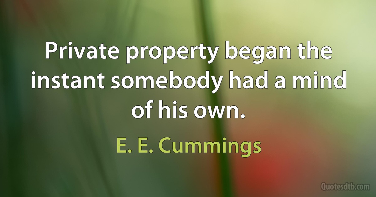 Private property began the instant somebody had a mind of his own. (E. E. Cummings)