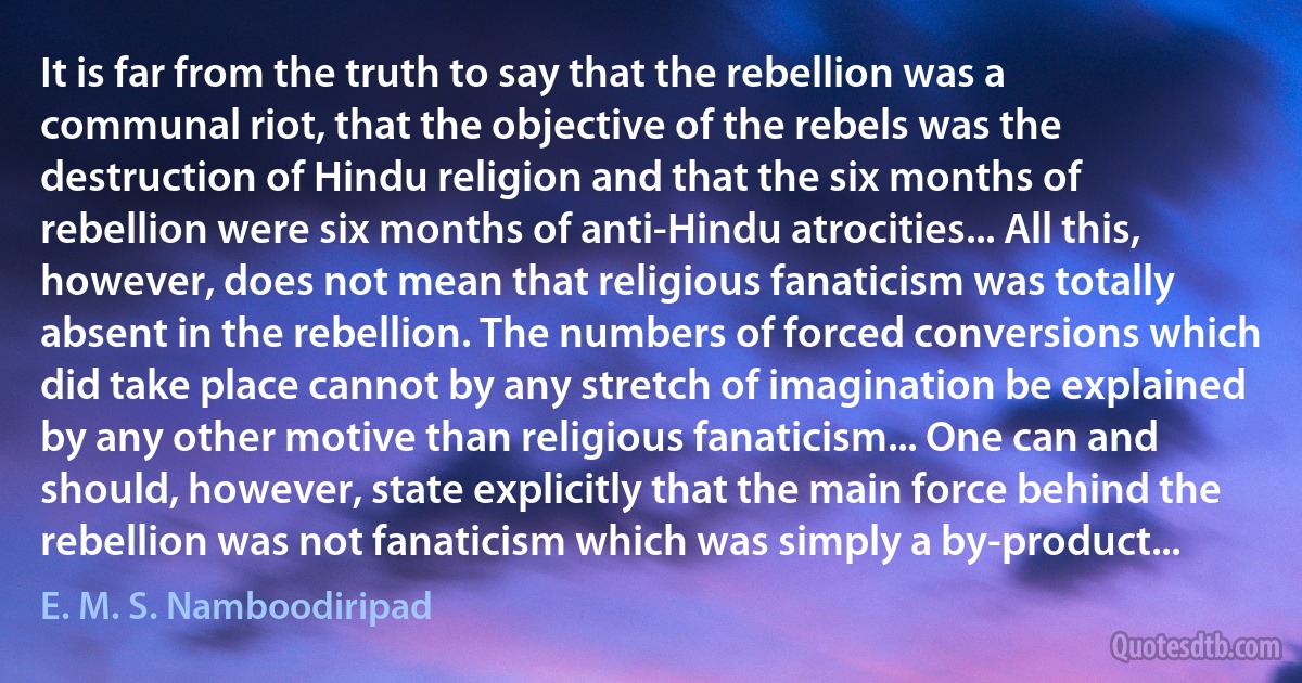 It is far from the truth to say that the rebellion was a communal riot, that the objective of the rebels was the destruction of Hindu religion and that the six months of rebellion were six months of anti-Hindu atrocities... All this, however, does not mean that religious fanaticism was totally absent in the rebellion. The numbers of forced conversions which did take place cannot by any stretch of imagination be explained by any other motive than religious fanaticism... One can and should, however, state explicitly that the main force behind the rebellion was not fanaticism which was simply a by-product... (E. M. S. Namboodiripad)