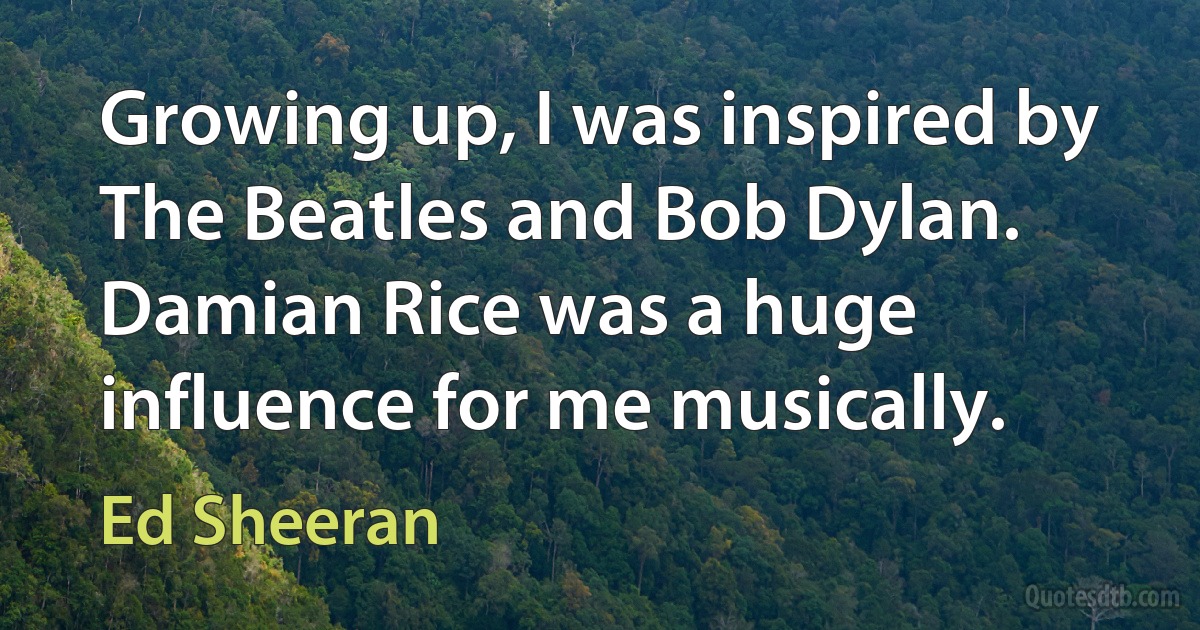 Growing up, I was inspired by The Beatles and Bob Dylan. Damian Rice was a huge influence for me musically. (Ed Sheeran)