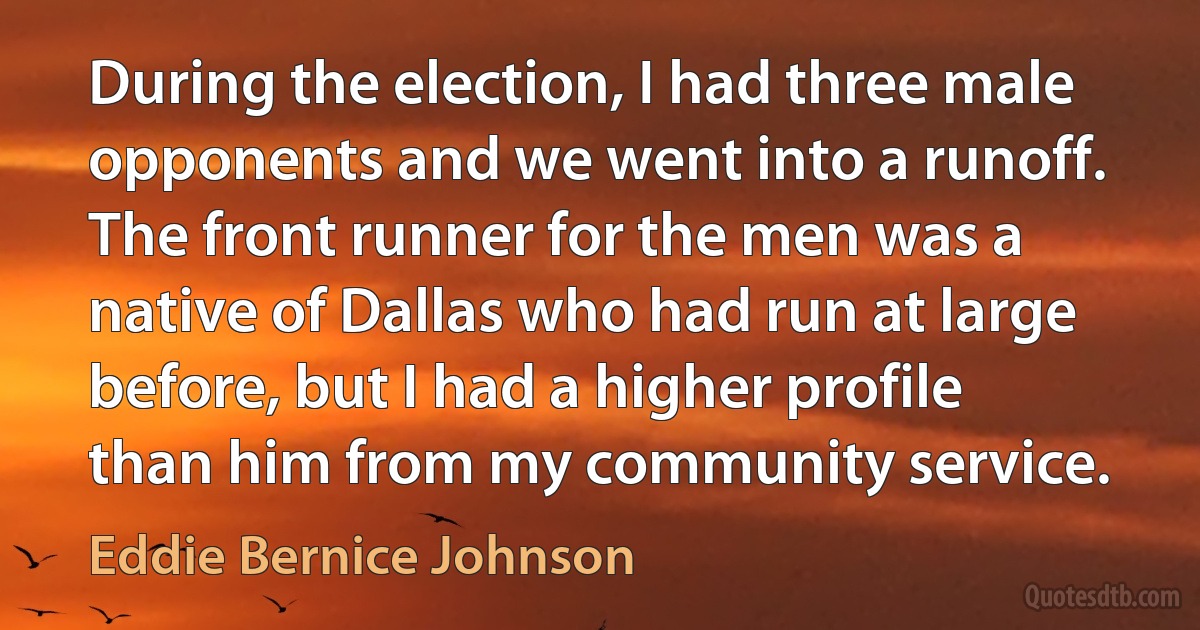 During the election, I had three male opponents and we went into a runoff. The front runner for the men was a native of Dallas who had run at large before, but I had a higher profile than him from my community service. (Eddie Bernice Johnson)