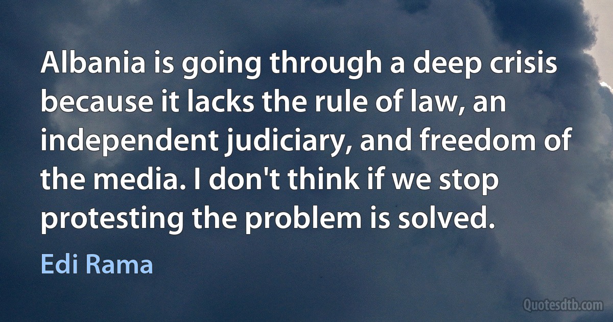 Albania is going through a deep crisis because it lacks the rule of law, an independent judiciary, and freedom of the media. I don't think if we stop protesting the problem is solved. (Edi Rama)