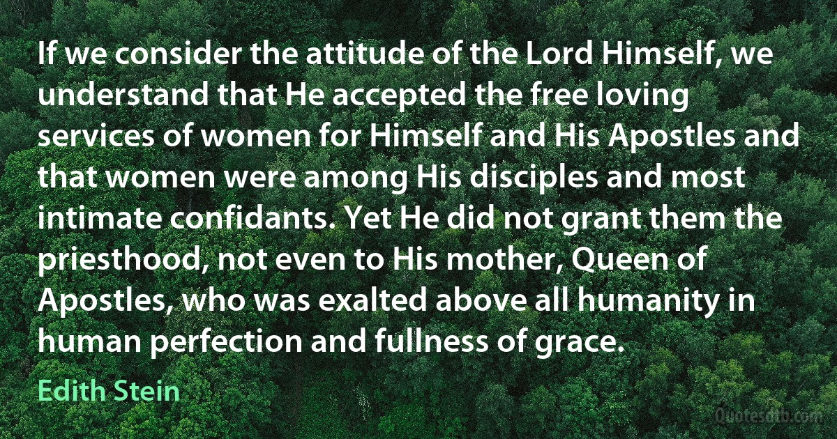 If we consider the attitude of the Lord Himself, we understand that He accepted the free loving services of women for Himself and His Apostles and that women were among His disciples and most intimate confidants. Yet He did not grant them the priesthood, not even to His mother, Queen of Apostles, who was exalted above all humanity in human perfection and fullness of grace. (Edith Stein)