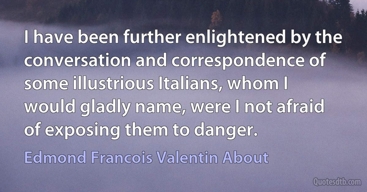 I have been further enlightened by the conversation and correspondence of some illustrious Italians, whom I would gladly name, were I not afraid of exposing them to danger. (Edmond Francois Valentin About)