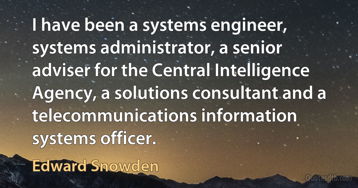 I have been a systems engineer, systems administrator, a senior adviser for the Central Intelligence Agency, a solutions consultant and a telecommunications information systems officer. (Edward Snowden)