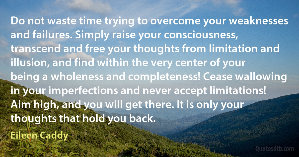 Do not waste time trying to overcome your weaknesses and failures. Simply raise your consciousness, transcend and free your thoughts from limitation and illusion, and find within the very center of your being a wholeness and completeness! Cease wallowing in your imperfections and never accept limitations! Aim high, and you will get there. It is only your thoughts that hold you back. (Eileen Caddy)