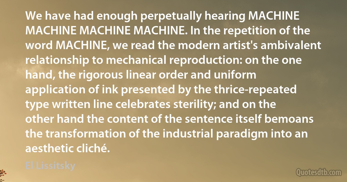 We have had enough perpetually hearing MACHINE MACHINE MACHINE MACHINE. In the repetition of the word MACHINE, we read the modern artist's ambivalent relationship to mechanical reproduction: on the one hand, the rigorous linear order and uniform application of ink presented by the thrice-repeated type written line celebrates sterility; and on the other hand the content of the sentence itself bemoans the transformation of the industrial paradigm into an aesthetic cliché. (El Lissitsky)