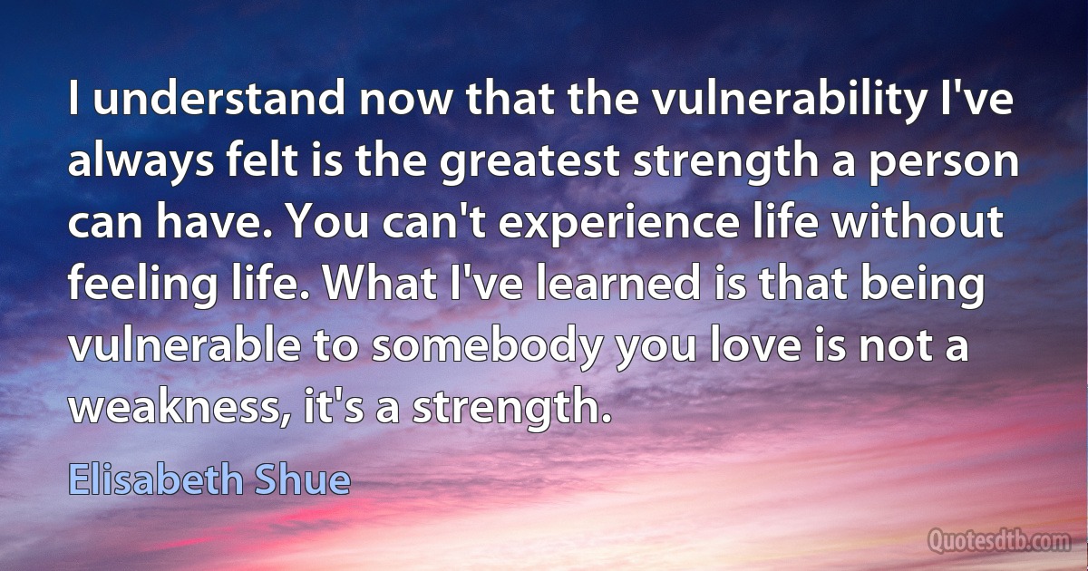 I understand now that the vulnerability I've always felt is the greatest strength a person can have. You can't experience life without feeling life. What I've learned is that being vulnerable to somebody you love is not a weakness, it's a strength. (Elisabeth Shue)