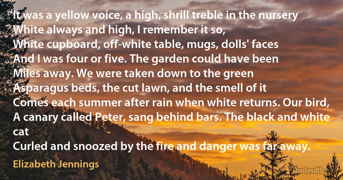 It was a yellow voice, a high, shrill treble in the nursery
White always and high, I remember it so,
White cupboard, off-white table, mugs, dolls' faces
And I was four or five. The garden could have been
Miles away. We were taken down to the green
Asparagus beds, the cut lawn, and the smell of it
Comes each summer after rain when white returns. Our bird,
A canary called Peter, sang behind bars. The black and white cat
Curled and snoozed by the fire and danger was far away. (Elizabeth Jennings)