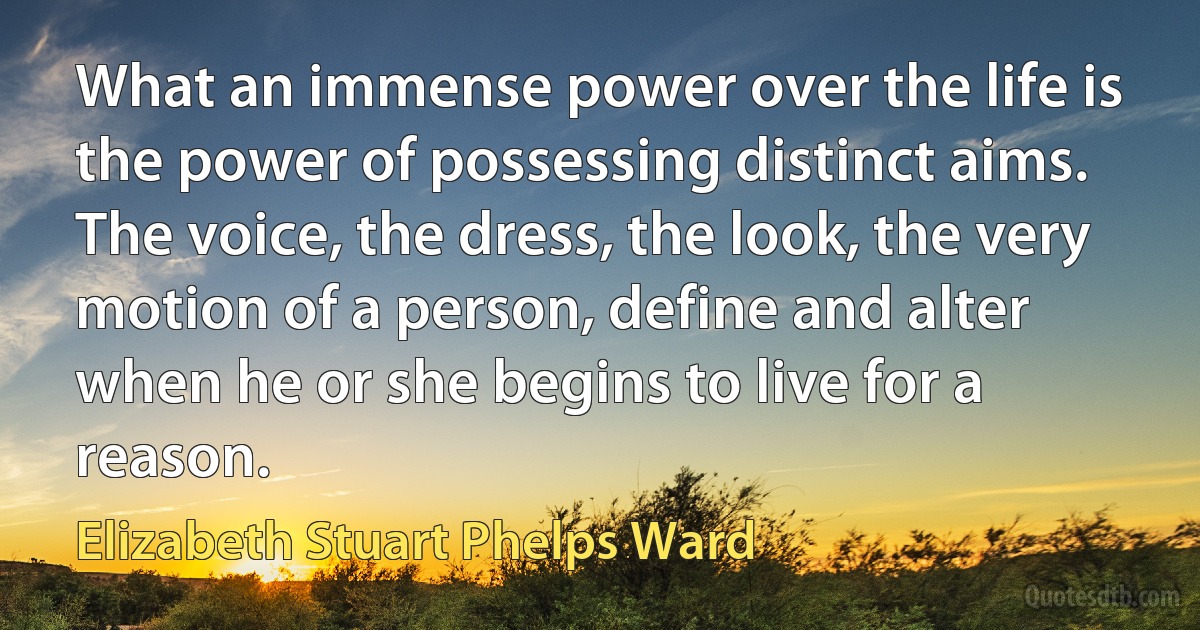 What an immense power over the life is the power of possessing distinct aims. The voice, the dress, the look, the very motion of a person, define and alter when he or she begins to live for a reason. (Elizabeth Stuart Phelps Ward)