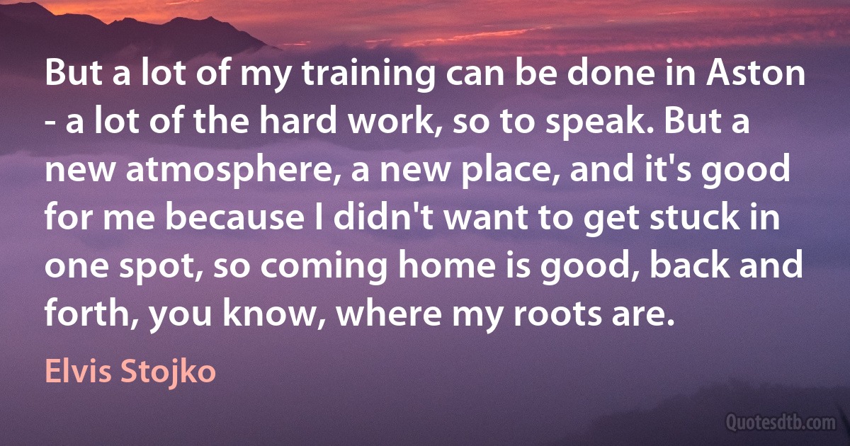 But a lot of my training can be done in Aston - a lot of the hard work, so to speak. But a new atmosphere, a new place, and it's good for me because I didn't want to get stuck in one spot, so coming home is good, back and forth, you know, where my roots are. (Elvis Stojko)