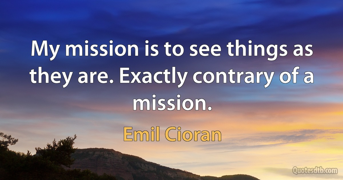 My mission is to see things as they are. Exactly contrary of a mission. (Emil Cioran)