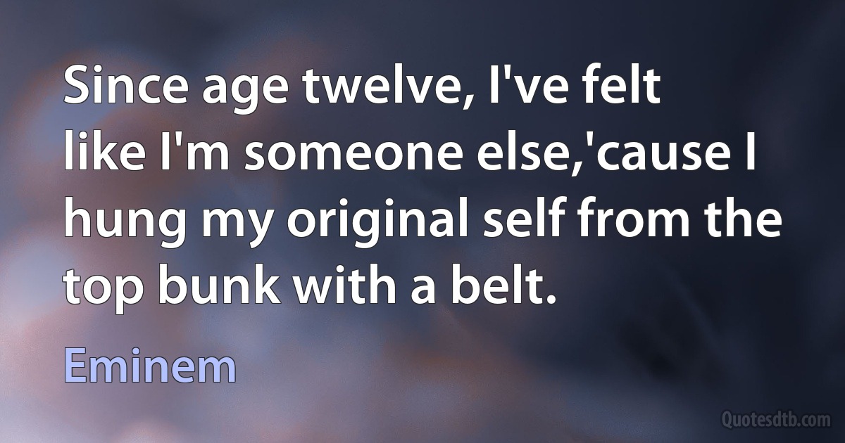 Since age twelve, I've felt like I'm someone else,'cause I hung my original self from the top bunk with a belt. (Eminem)