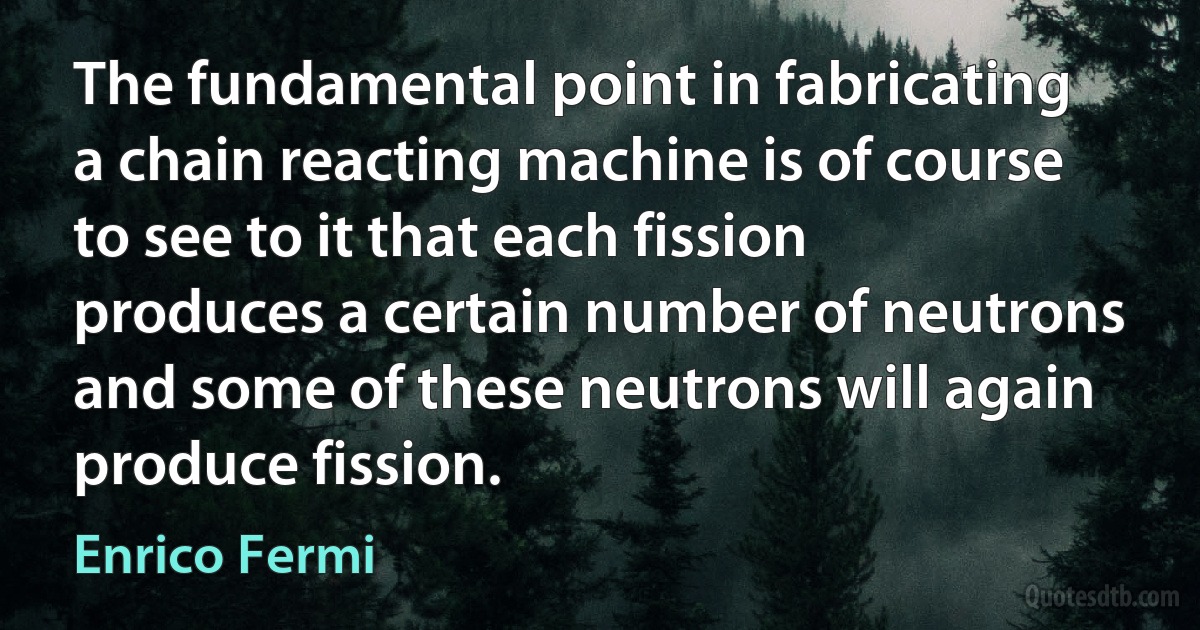 The fundamental point in fabricating a chain reacting machine is of course to see to it that each fission produces a certain number of neutrons and some of these neutrons will again produce fission. (Enrico Fermi)