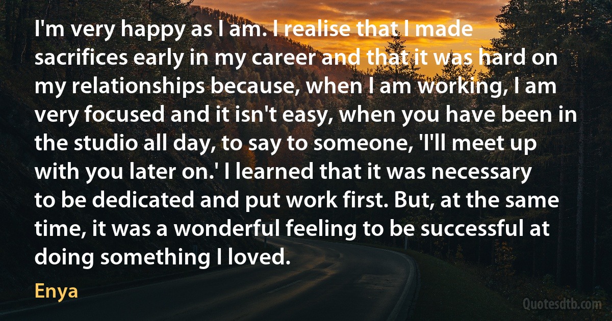 I'm very happy as I am. I realise that I made sacrifices early in my career and that it was hard on my relationships because, when I am working, I am very focused and it isn't easy, when you have been in the studio all day, to say to someone, 'I'll meet up with you later on.' I learned that it was necessary to be dedicated and put work first. But, at the same time, it was a wonderful feeling to be successful at doing something I loved. (Enya)