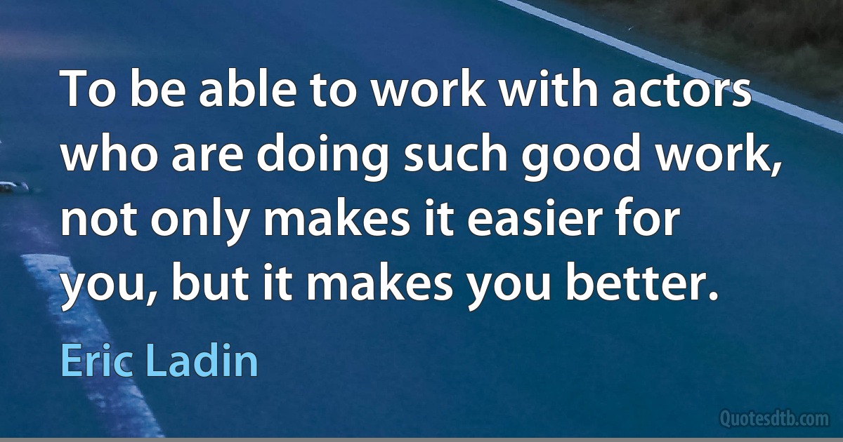 To be able to work with actors who are doing such good work, not only makes it easier for you, but it makes you better. (Eric Ladin)