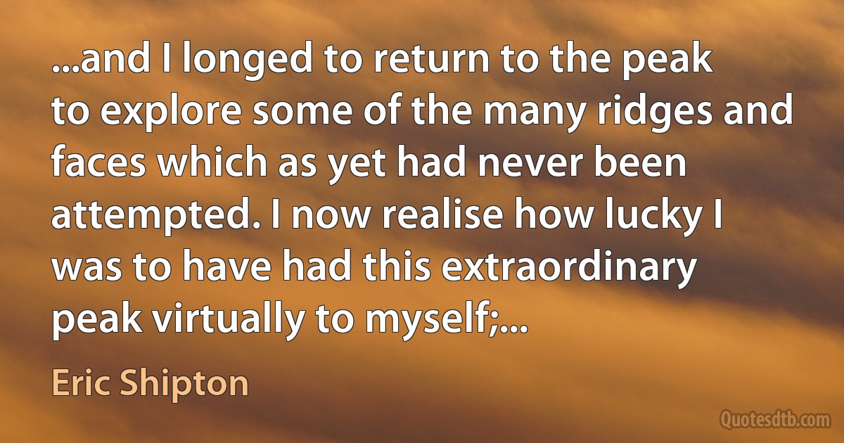 ...and I longed to return to the peak to explore some of the many ridges and faces which as yet had never been attempted. I now realise how lucky I was to have had this extraordinary peak virtually to myself;... (Eric Shipton)