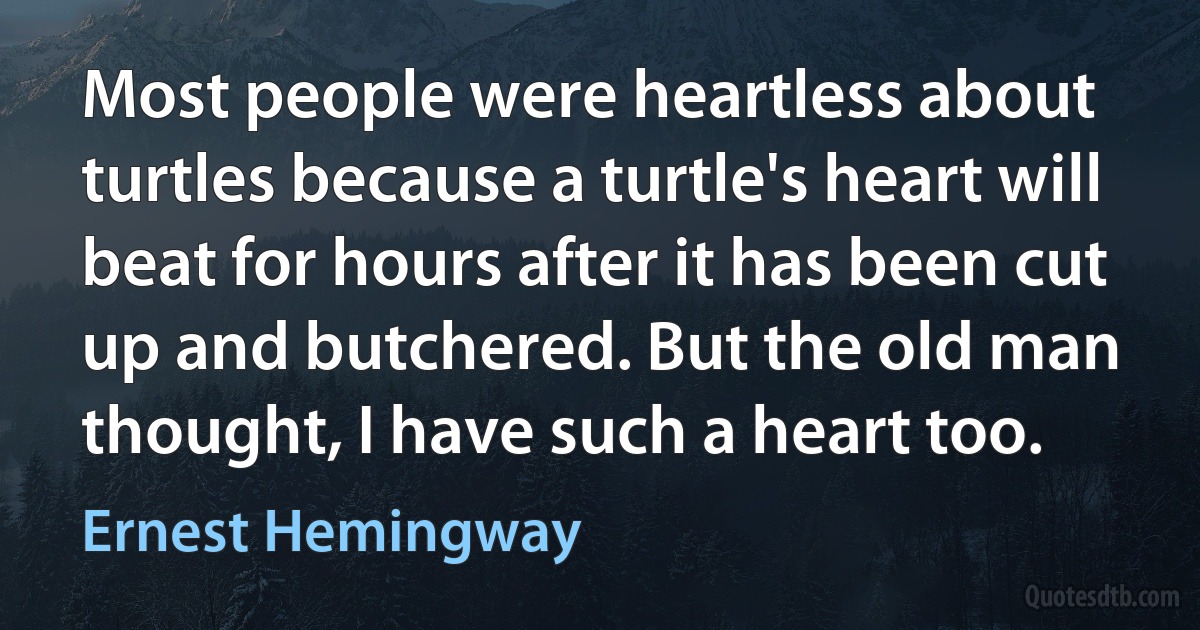 Most people were heartless about turtles because a turtle's heart will beat for hours after it has been cut up and butchered. But the old man thought, I have such a heart too. (Ernest Hemingway)