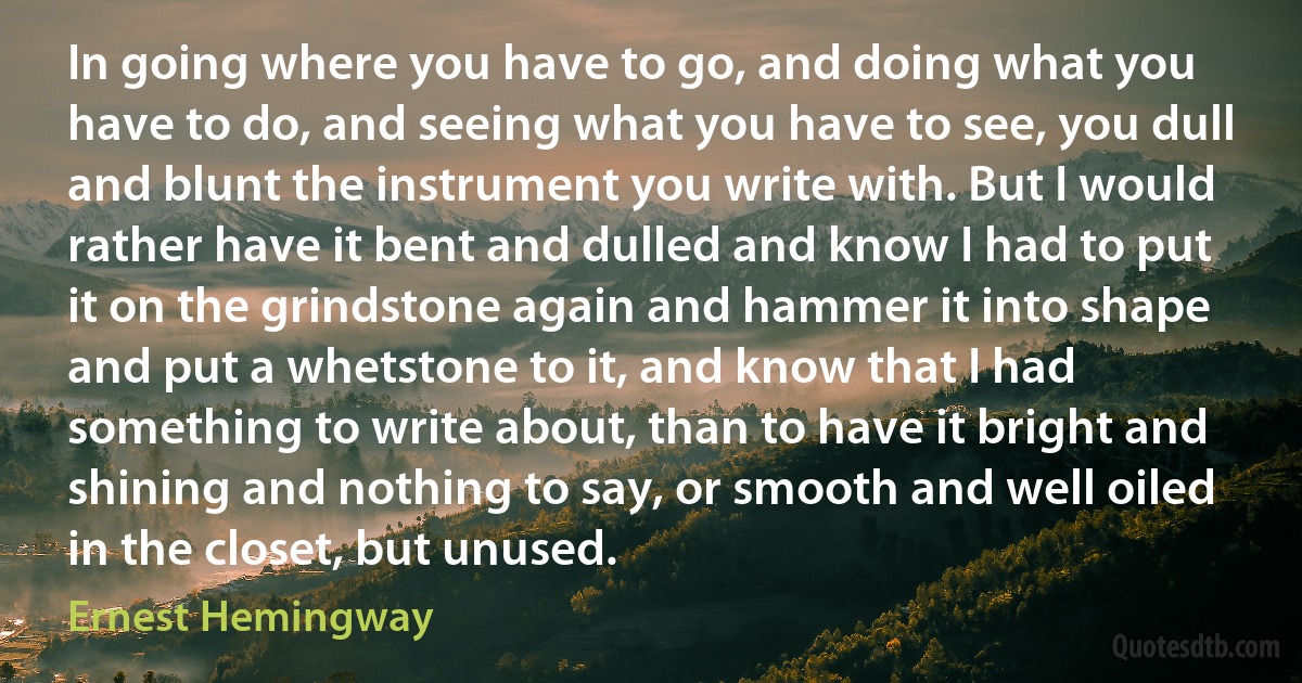 In going where you have to go, and doing what you have to do, and seeing what you have to see, you dull and blunt the instrument you write with. But I would rather have it bent and dulled and know I had to put it on the grindstone again and hammer it into shape and put a whetstone to it, and know that I had something to write about, than to have it bright and shining and nothing to say, or smooth and well oiled in the closet, but unused. (Ernest Hemingway)